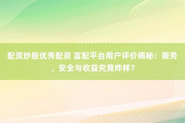 配资炒股优秀配资 富配平台用户评价揭秘：服务、安全与收益究竟咋样？