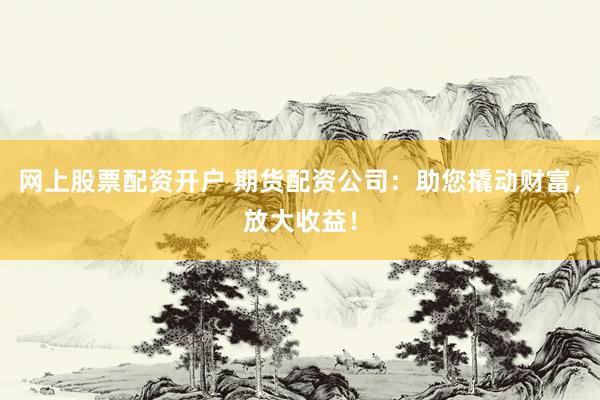 网上股票配资开户 期货配资公司：助您撬动财富，放大收益！