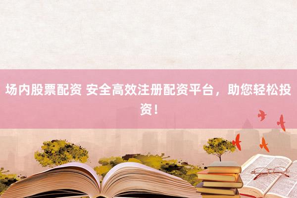 场内股票配资 安全高效注册配资平台，助您轻松投资！