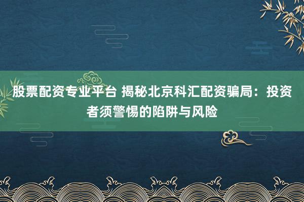 股票配资专业平台 揭秘北京科汇配资骗局：投资者须警惕的陷阱与风险