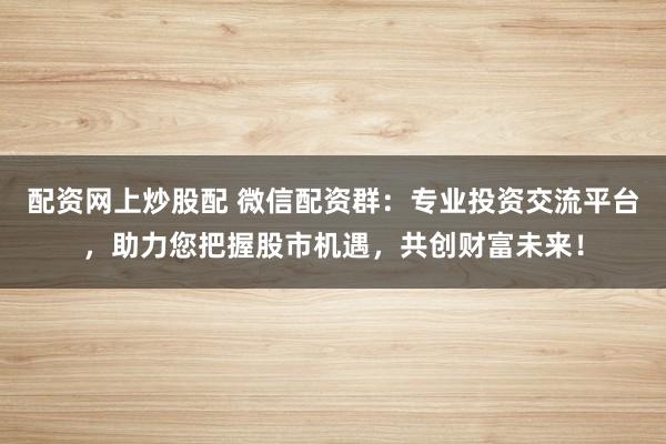 配资网上炒股配 微信配资群：专业投资交流平台，助力您把握股市机遇，共创财富未来！