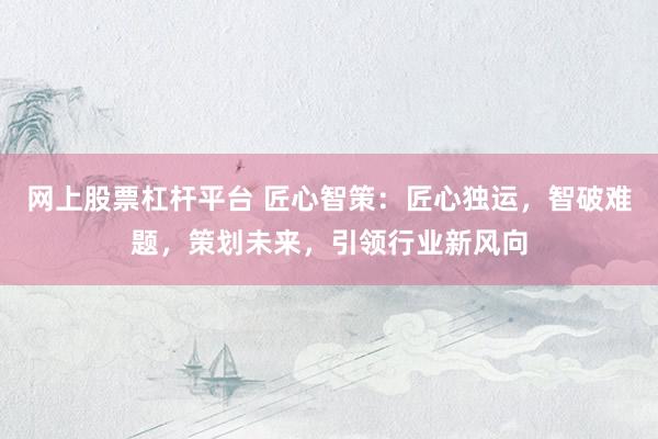 网上股票杠杆平台 匠心智策：匠心独运，智破难题，策划未来，引领行业新风向