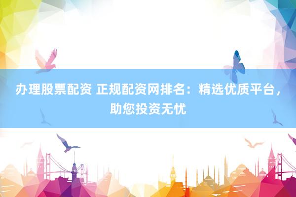 办理股票配资 正规配资网排名：精选优质平台，助您投资无忧