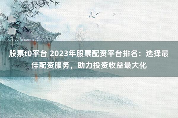 股票t0平台 2023年股票配资平台排名：选择最佳配资服务，助力投资收益最大化