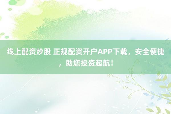 线上配资炒股 正规配资开户APP下载，安全便捷，助您投资起航！