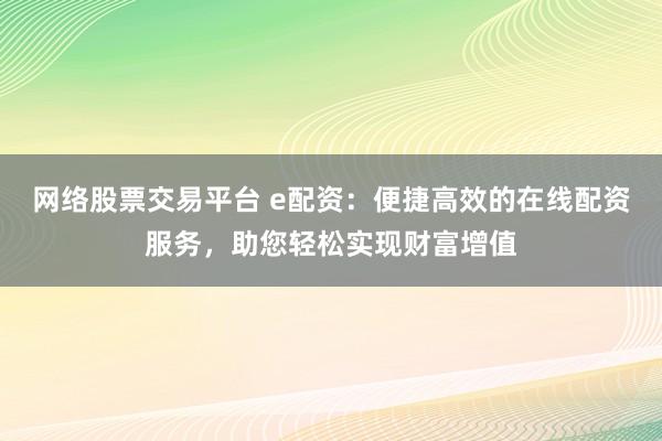网络股票交易平台 e配资：便捷高效的在线配资服务，助您轻松实现财富增值