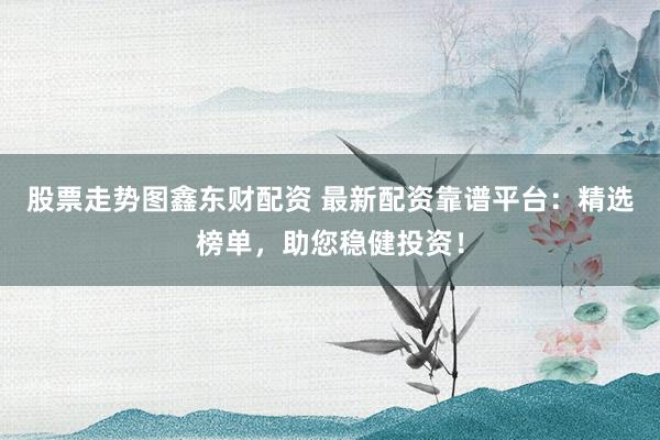 股票走势图鑫东财配资 最新配资靠谱平台：精选榜单，助您稳健投资！