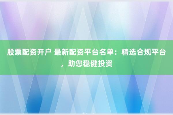 股票配资开户 最新配资平台名单：精选合规平台，助您稳健投资