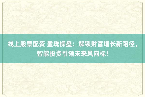 线上股票配资 盈珑操盘：解锁财富增长新路径，智能投资引领未来风向标！
