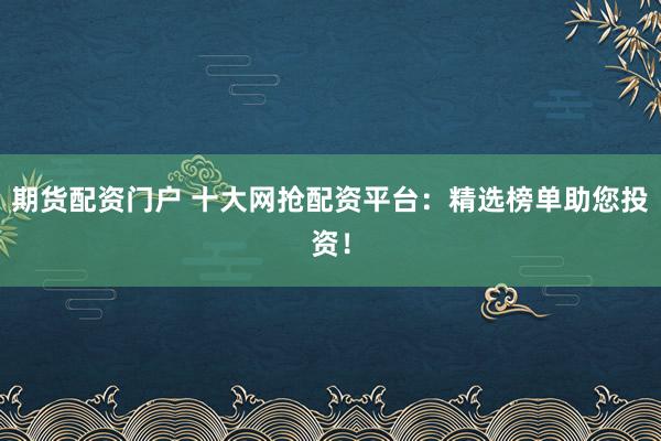 期货配资门户 十大网抢配资平台：精选榜单助您投资！