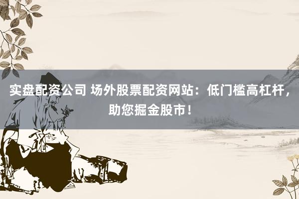 实盘配资公司 场外股票配资网站：低门槛高杠杆，助您掘金股市！
