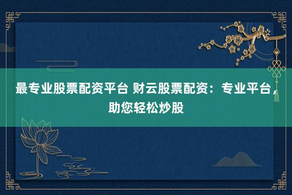 最专业股票配资平台 财云股票配资：专业平台，助您轻松炒股