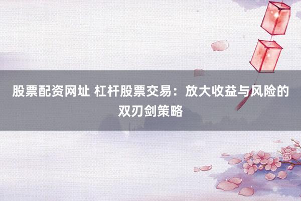 股票配资网址 杠杆股票交易：放大收益与风险的双刃剑策略