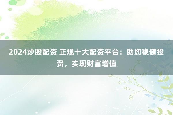 2024炒股配资 正规十大配资平台：助您稳健投资，实现财富增值