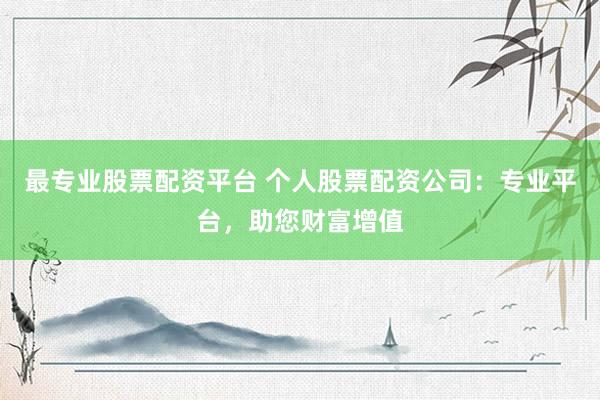 最专业股票配资平台 个人股票配资公司：专业平台，助您财富增值