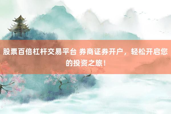 股票百倍杠杆交易平台 券商证券开户，轻松开启您的投资之旅！