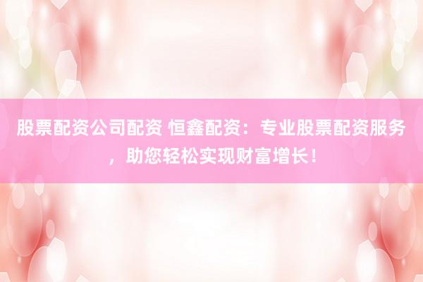 股票配资公司配资 恒鑫配资：专业股票配资服务，助您轻松实现财富增长！