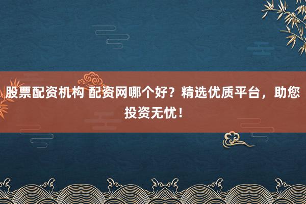 股票配资机构 配资网哪个好？精选优质平台，助您投资无忧！