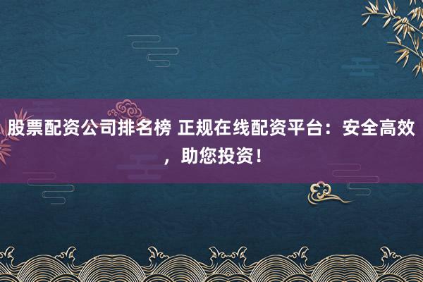 股票配资公司排名榜 正规在线配资平台：安全高效，助您投资！