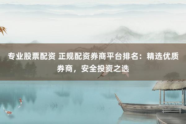 专业股票配资 正规配资券商平台排名：精选优质券商，安全投资之选