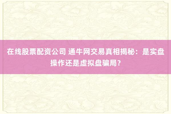 在线股票配资公司 通牛网交易真相揭秘：是实盘操作还是虚拟盘骗局？