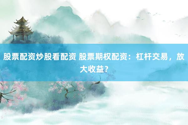 股票配资炒股看配资 股票期权配资：杠杆交易，放大收益？