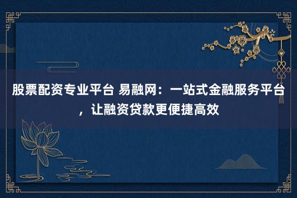 股票配资专业平台 易融网：一站式金融服务平台，让融资贷款更便捷高效