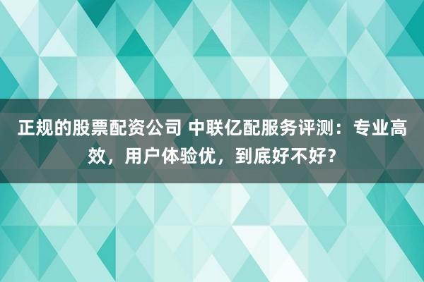 正规的股票配资公司 中联亿配服务评测：专业高效，用户体验优，到底好不好？