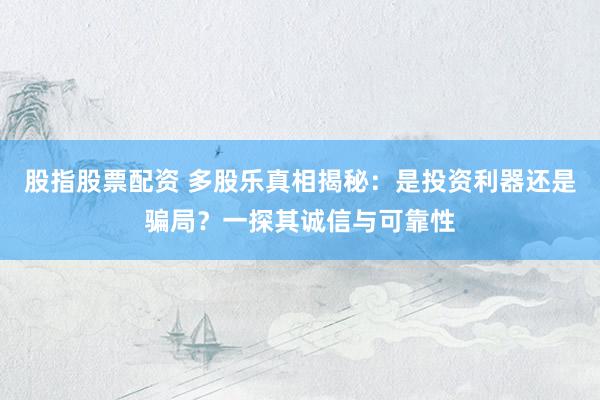 股指股票配资 多股乐真相揭秘：是投资利器还是骗局？一探其诚信与可靠性