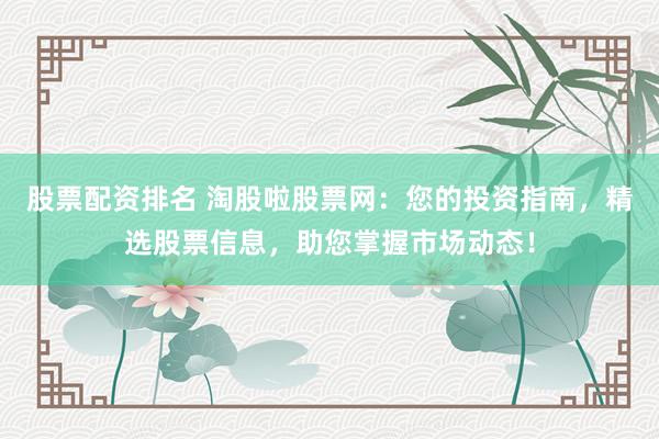 股票配资排名 淘股啦股票网：您的投资指南，精选股票信息，助您掌握市场动态！