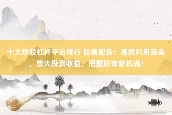 十大炒股杠杆平台排行 股票配资：高效利用资金，放大投资收益，把握股市新机遇！
