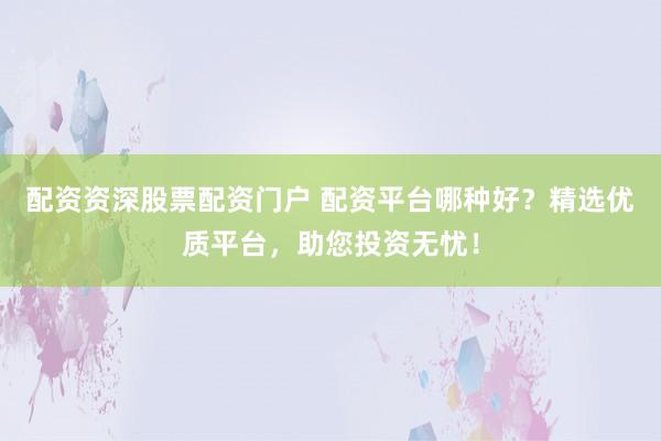 配资资深股票配资门户 配资平台哪种好？精选优质平台，助您投资无忧！