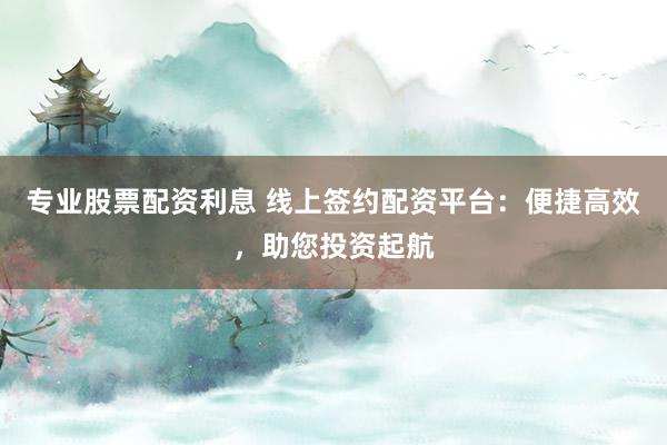 专业股票配资利息 线上签约配资平台：便捷高效，助您投资起航
