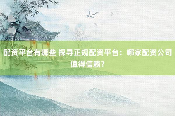 配资平台有哪些 探寻正规配资平台：哪家配资公司值得信赖？