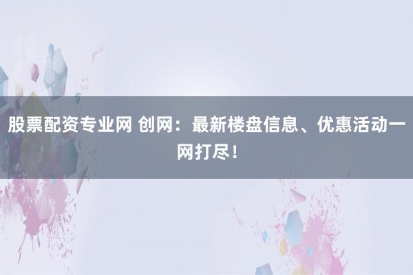 股票配资专业网 创网：最新楼盘信息、优惠活动一网打尽！