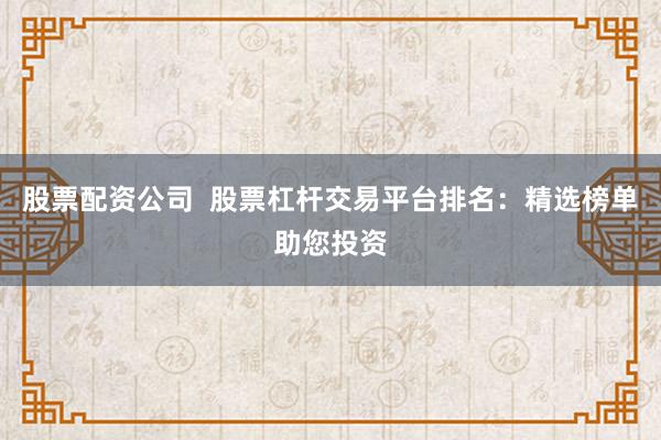 股票配资公司  股票杠杆交易平台排名：精选榜单助您投资