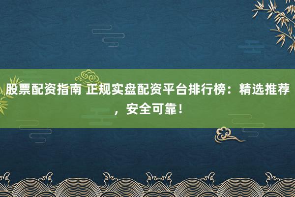 股票配资指南 正规实盘配资平台排行榜：精选推荐，安全可靠！