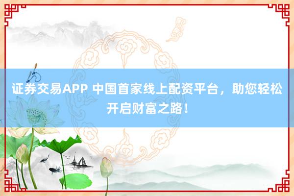 证券交易APP 中国首家线上配资平台，助您轻松开启财富之路！