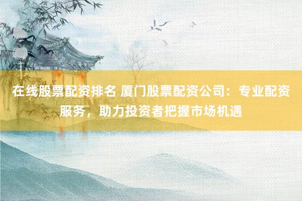 在线股票配资排名 厦门股票配资公司：专业配资服务，助力投资者把握市场机遇