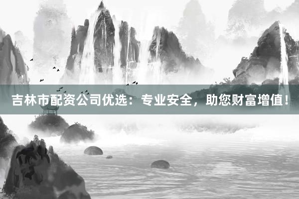 吉林市配资公司优选：专业安全，助您财富增值！