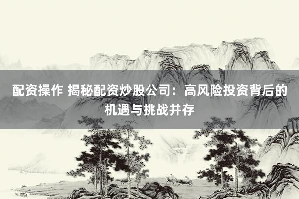 配资操作 揭秘配资炒股公司：高风险投资背后的机遇与挑战并存