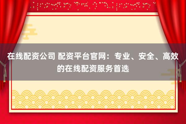 在线配资公司 配资平台官网：专业、安全、高效的在线配资服务首选