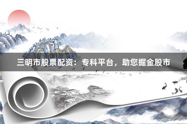 三明市股票配资:专科平台,助您掘金股市