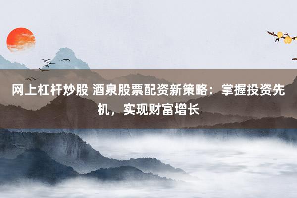 网上杠杆炒股 酒泉股票配资新策略:掌握投资先机,实现财富增长