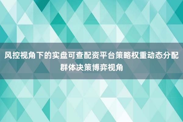 风控视角下的实盘可查配资平台策略权重动态分配群体决策博弈视角