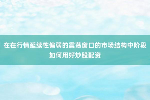在在行情延续性偏弱的震荡窗口的市场结构中阶段如何用好炒股配资