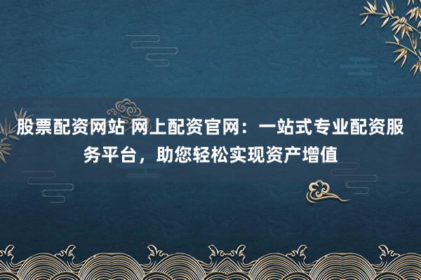 股票配资网站 网上配资官网：一站式专业配资服务平台，助您轻松实现资产增值