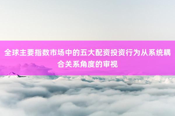 全球主要指数市场中的五大配资投资行为从系统耦合关系角度的审视
