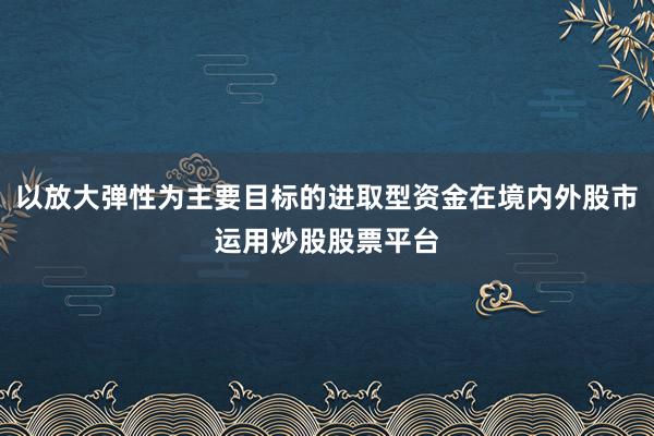 以放大弹性为主要目标的进取型资金在境内外股市运用炒股股票平台