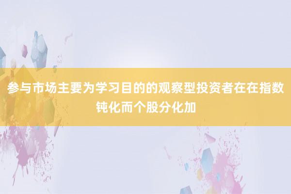 参与市场主要为学习目的的观察型投资者在在指数钝化而个股分化加
